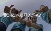 亚洲欧洲精品无码AV：高质量的一级影片