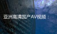 亚洲高清国产AV视频：综合亚洲和欧美元素